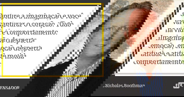 Capture a imaginação e você vai capturar o coração. Tudo na vida é comportamento. Imaginação desperta emoção, emoção desperta atitude e atitude molda comportame... Frase de Nicholas Boothman.