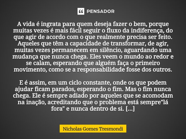 A vida é ingrata para quem deseja fazer o bem, porque muitas vezes é mais fácil seguir o fluxo da indiferença, do que agir de acordo com o que realmente precis... Frase de Nicholas Gomes Tresmondi.