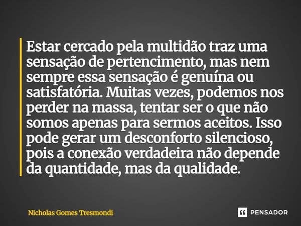 Estar cercado pela multidão traz uma sensação de pertencimento, mas nem sempre essa sensação é genuína ou satisfatória. Muitas vezes, podemos nos perder na mass... Frase de Nicholas Gomes Tresmondi.