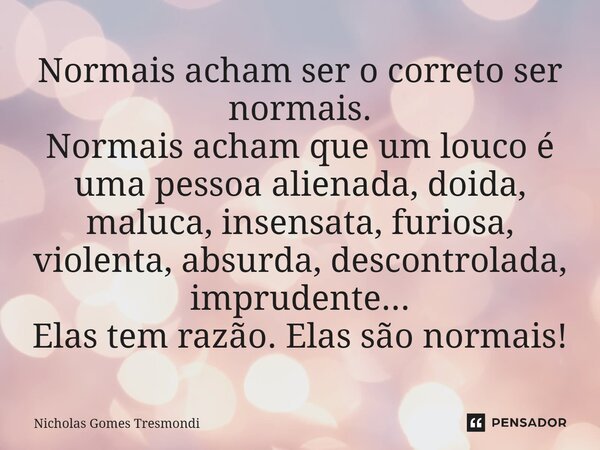 ⁠Normais acham ser o correto ser normais. Normais acham que um louco é uma pessoa alienada, doida, maluca, insensata, furiosa, violenta, absurda, descontrolada,... Frase de Nicholas Gomes Tresmondi.