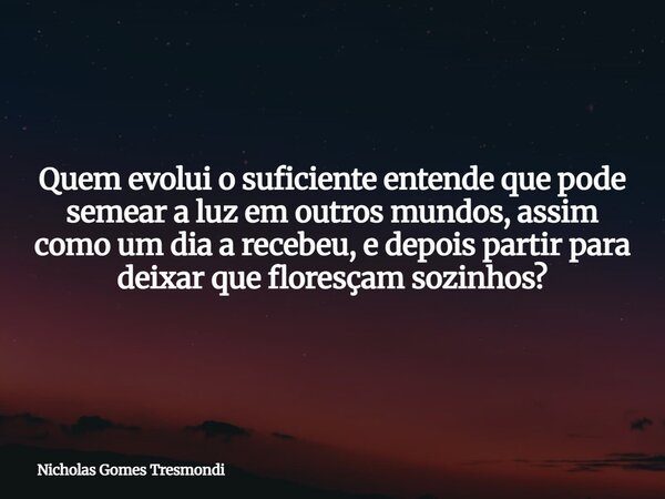 Quem evolui o suficiente entende que pode semear a luz em outros mundos, assim como um dia a recebeu, e depois partir para deixar que floresçam sozinhos?... Frase de Nicholas Gomes Tresmondi.