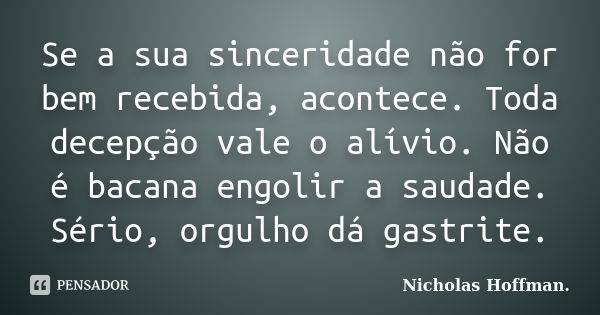 Se a sua sinceridade não for bem recebida, acontece. Toda decepção vale o alívio. Não é bacana engolir a saudade. Sério, orgulho dá gastrite.... Frase de Nicholas Hoffman..