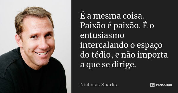 É a mesma coisa. Paixão é paixão. É o entusiasmo intercalando o espaço do tédio, e não importa a que se dirige.... Frase de Nicholas Sparks.