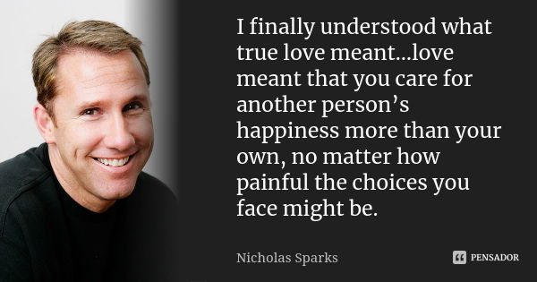 I finally understood what true love meant…love meant that you care for another person’s happiness more than your own, no matter how painful the choices you face... Frase de Nicholas Sparks.