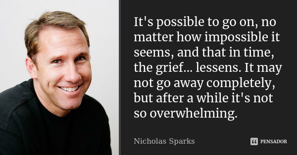 It's possible to go on, no matter how impossible it seems, and that in time, the grief... lessens. It may not go away completely, but after a while it's not so ... Frase de Nicholas Sparks.