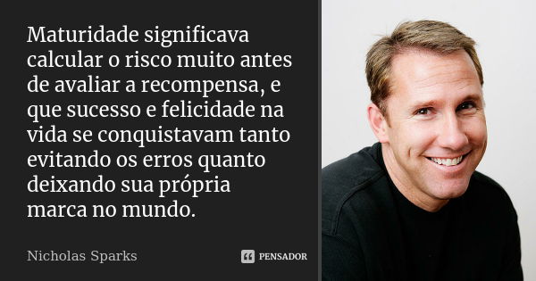 Maturidade significava calcular o risco muito antes de avaliar a recompensa, e que sucesso e felicidade na vida se conquistavam tanto evitando os erros quanto d... Frase de Nicholas Sparks.