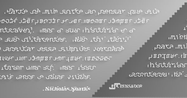 Parte de mim sofre ao pensar que ela está tão perto e ao mesmo tempo tão intocável, mas a sua história e a minha são diferentes. Não foi fácil para mim aceitar ... Frase de Nicholas Sparks.