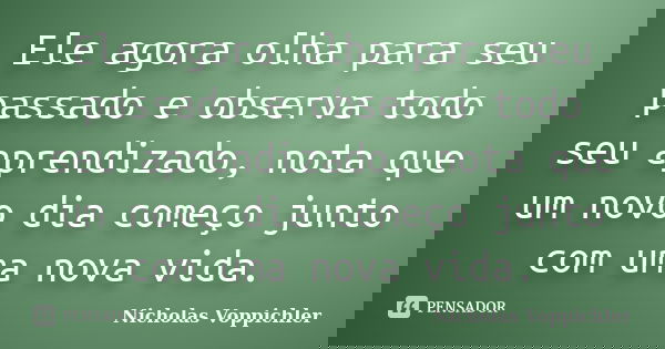 Ele agora olha para seu passado e observa todo seu aprendizado, nota que um novo dia começo junto com uma nova vida.... Frase de Nicholas Voppichler.