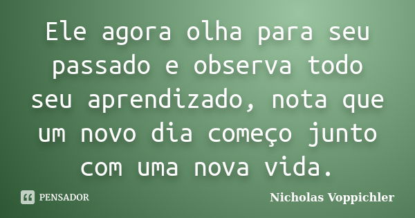 Ele agora olha para seu passado e observa todo seu aprendizado, nota que um novo dia começo junto com uma nova vida.... Frase de Nicholas Voppichler.