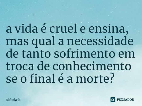 ⁠a vida é cruel e ensina, mas qual a necessidade de tanto sofrimento em troca de conhecimento se o final é a morte?... Frase de nicholasb.