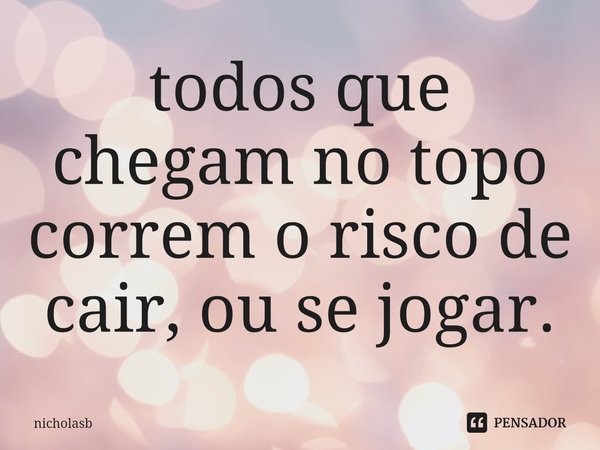 ⁠todos que chegam no topo correm o risco de cair, ou se jogar.... Frase de nicholasb.
