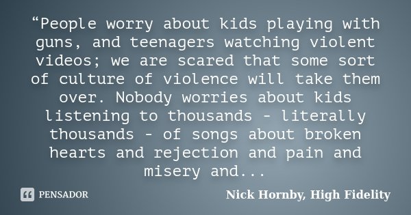 “People worry about kids playing with guns, and teenagers watching violent videos; we are scared that some sort of culture of violence will take them over. Nobo... Frase de Nick Hornby, High Fidelity.