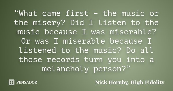 “What came first – the music or the misery? Did I listen to the music because I was miserable? Or was I miserable because I listened to the music? Do all those ... Frase de Nick Hornby, High Fidelity.