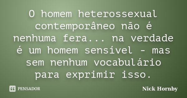 O homem heterossexual contemporâneo não é nenhuma fera... na verdade é um homem sensível - mas sem nenhum vocabulário para exprimir isso.... Frase de Nick Hornby.