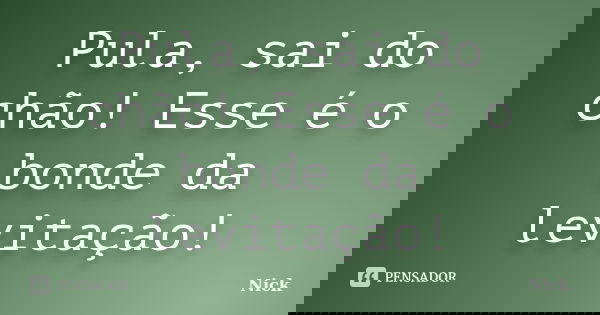 Pula, sai do chão! Esse é o bonde da levitação!... Frase de Nick.