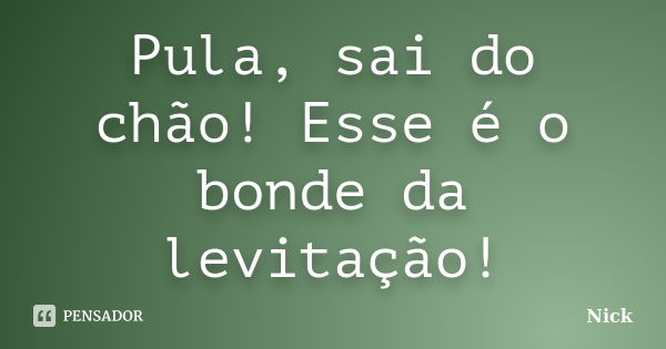 Pula, sai do chão! Esse é o bonde da levitação!... Frase de Nick.