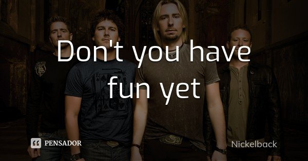 Don't you have fun yet... Frase de Nickelback.