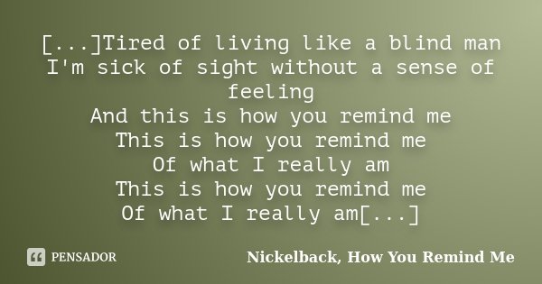 [...]Tired of living like a blind man I'm sick of sight without a sense of feeling And this is how you remind me This is how you remind me Of what I really am T... Frase de Nickelback, How You Remind Me.