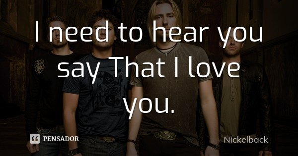 I need to hear you say That I love you.... Frase de Nickelback.