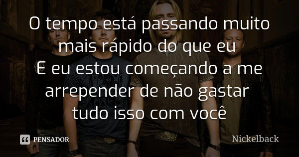 O tempo está passando muito mais rápido do que eu E eu estou começando a me arrepender de não gastar tudo isso com você... Frase de Nickelback.