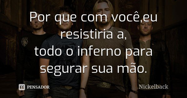 Por que com você,eu resistiria a, todo o inferno para segurar sua mão.... Frase de Nickelback.