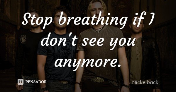 Stop breathing if I don't see you anymore.... Frase de Nickelback.