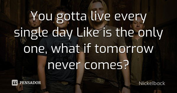 You gotta live every single day Like is the only one, what if tomorrow never comes?... Frase de Nickelback.