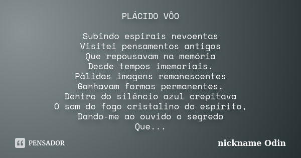 PLÁCIDO VÔO Subindo espirais nevoentas Visitei pensamentos antigos Que repousavam na memória Desde tempos imemoriais. Pálidas imagens remanescentes Ganhavam for... Frase de nickname Odin.