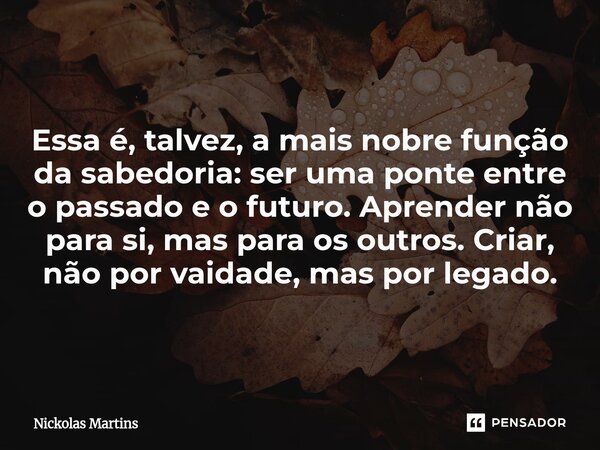⁠Essa é, talvez, a mais nobre função da sabedoria: ser uma ponte entre o passado e o futuro. Aprender não para si, mas para os outros. Criar, não por vaidade, m... Frase de Nickolas Martins.