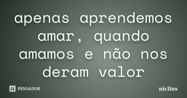 apenas aprendemos amar, quando amamos e não nos deram valor... Frase de niclins.