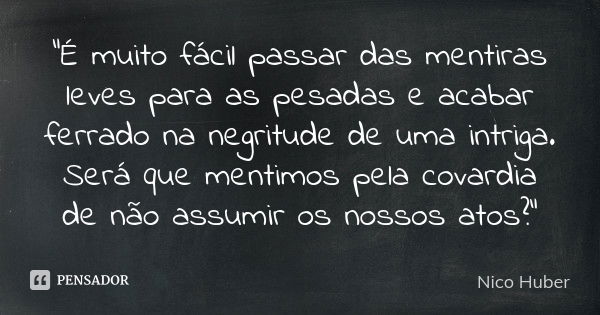 “É muito fácil passar das mentiras leves para as pesadas e acabar ferrado na negritude de uma intriga. Será que mentimos pela covardia de não assumir os nossos ... Frase de Nico Huber.