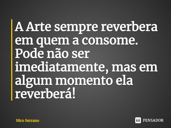 ⁠A Arte sempre reverbera em quem a consome. Pode não ser imediatamente, mas em algum momento ela reverberá!... Frase de Nico Serrano.