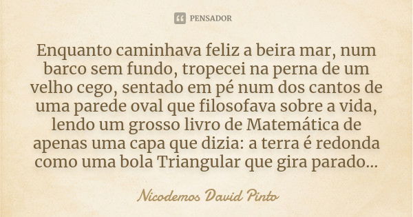 Enquanto caminhava feliz a beira mar, num barco sem fundo, tropecei na perna de um velho cego, sentado em pé num dos cantos de uma parede oval que filosofava so... Frase de Nicodemos David Pinto.