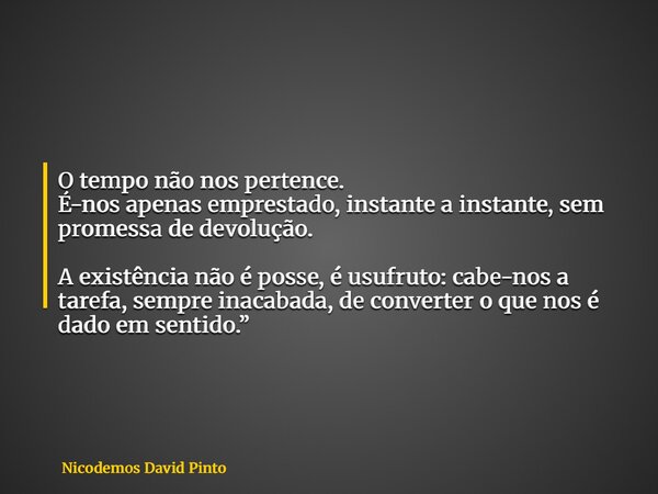 O tempo não nos pertence. É-nos apenas emprestado, instante a instante, sem promessa de devolução. A existência não é posse, é usufruto: cabe-nos a tarefa, semp... Frase de Nicodemos David Pinto.