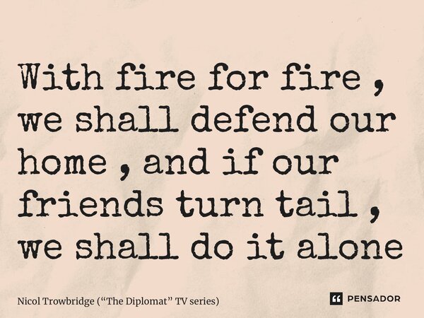 ⁠With fire for fire , we shall defend our home , and if our friends turn tail , we shall do it alone... Frase de Nicol Trowbridge (The Diplomat TV series).