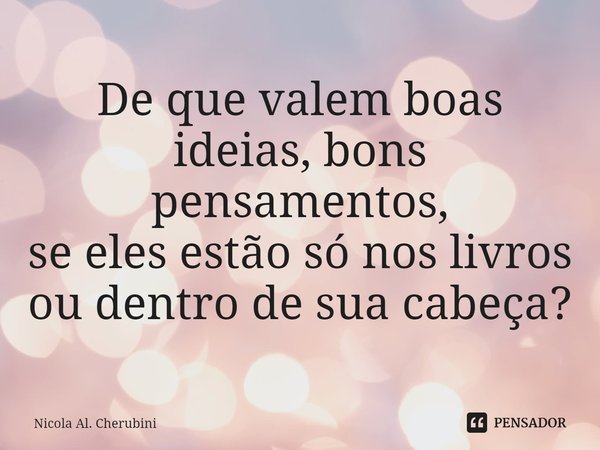 ⁠De que valem boas ideias, bons pensamentos,
se eles estão só nos livros ou dentro de sua cabeça?... Frase de Nicola Al. Cherubini.