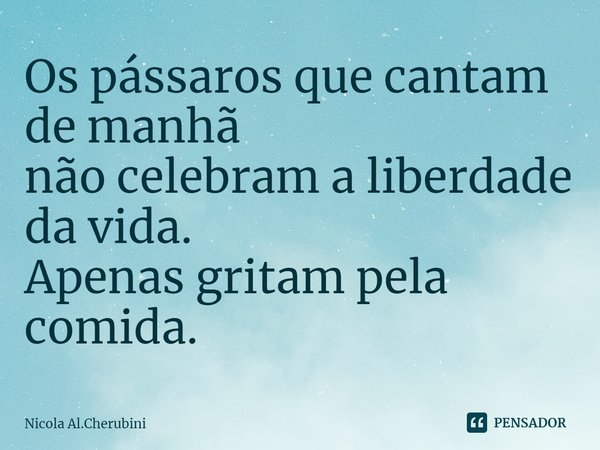 ⁠Os pássaros que cantam de manhã
não celebram a liberdade da vida.
Apenas gritam pela comida.... Frase de Nicola Al.Cherubini.