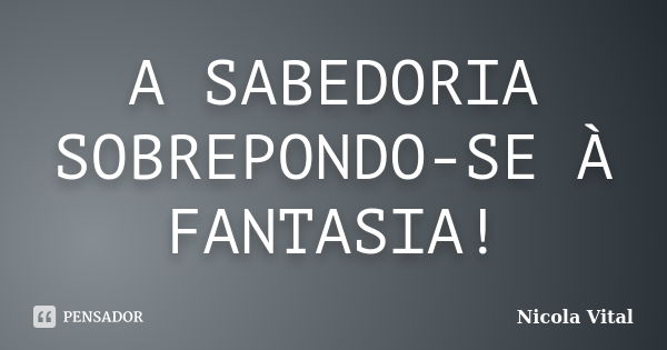 A SABEDORIA SOBREPONDO-SE À FANTASIA!... Frase de Nicola Vital.