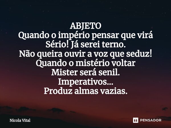 ⁠ABJETO Quando o império pensar que virá Sério! Já serei terno. Não queira ouvir a voz que seduz! Quando o mistério voltar Mister será senil. Imperativos... Pro... Frase de Nicola Vital.