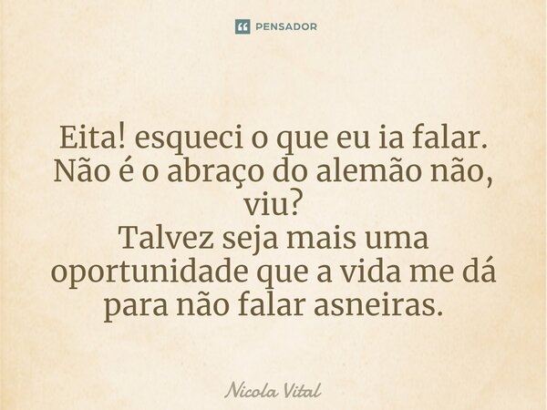 ⁠ Eita! esqueci o que eu ia falar. Não é o abraço do alemão não, viu? Talvez seja mais uma oportunidade que a vida me dá para não falar asneiras.... Frase de Nicola Vital.
