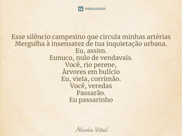 ⁠Esse silêncio campesino que circula minhas artérias Mergulha à insensatez de tua inquietação urbana. Eu, assim. Eunuco, nulo de vendavais. Você, rio perene, Àr... Frase de Nicola Vital.