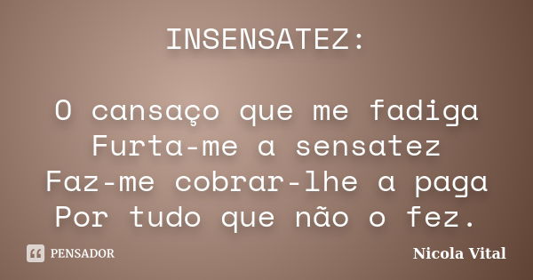 INSENSATEZ: O cansaço que me fadiga Furta-me a sensatez Faz-me cobrar-lhe a paga Por tudo que não o fez.... Frase de Nicola Vital.