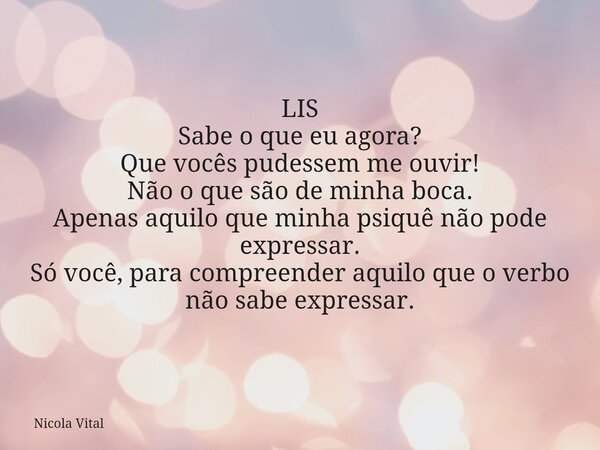 LIS Sabe o que eu agora? Que vocês pudessem me ouvir! Não o que são de minha boca. Apenas aquilo que minha psiquê não pode expressar. Só você, para compreender ... Frase de Nicola Vital.