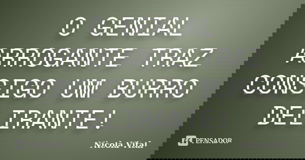 O GENIAL ARROGANTE TRAZ CONSIGO UM BURRO DELIRANTE!... Frase de Nicola Vital.