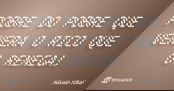 POBRE DO POBRE QUE VENERA O RICO QUE O RENEGA!... Frase de Nicola Vital.