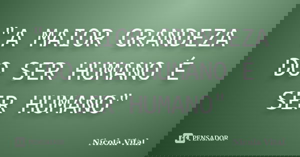 "A MAIOR GRANDEZA DO SER HUMANO É SER HUMANO"... Frase de Nicola Vital.