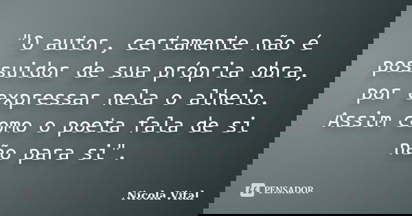 "O autor, certamente não é possuidor de sua própria obra, por expressar nela o alheio. Assim como o poeta fala de si não para si".... Frase de Nicola Vital.