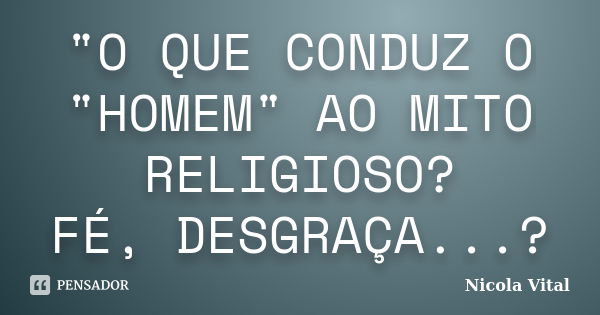 "O QUE CONDUZ O "HOMEM" AO MITO RELIGIOSO? FÉ, DESGRAÇA...?... Frase de Nicola Vital.