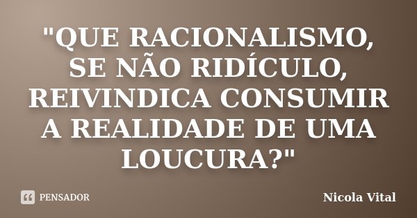 "QUE RACIONALISMO, SE NÃO RIDÍCULO, REIVINDICA CONSUMIR A REALIDADE DE UMA LOUCURA?"... Frase de Nicola Vital.