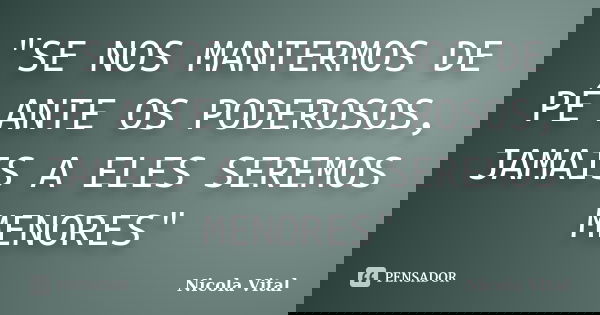 "SE NOS MANTERMOS DE PÉ ANTE OS PODEROSOS, JAMAIS A ELES SEREMOS MENORES"... Frase de Nicola Vital.